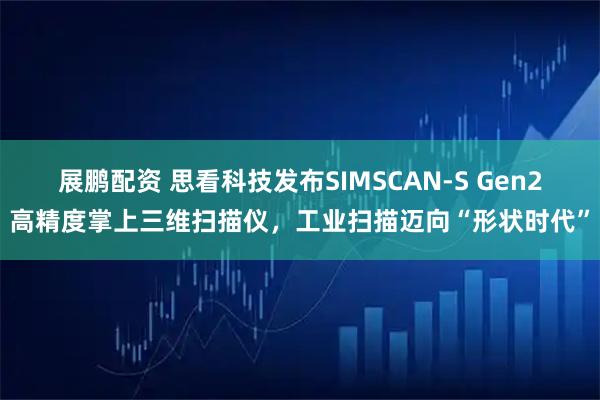 展鹏配资 思看科技发布SIMSCAN-S Gen2高精度掌上三维扫描仪，工业扫描迈向“形状时代”