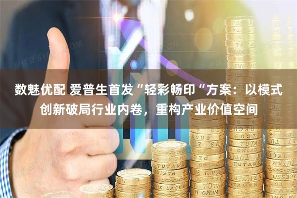 数魅优配 爱普生首发“轻彩畅印“方案：以模式创新破局行业内卷，重构产业价值空间