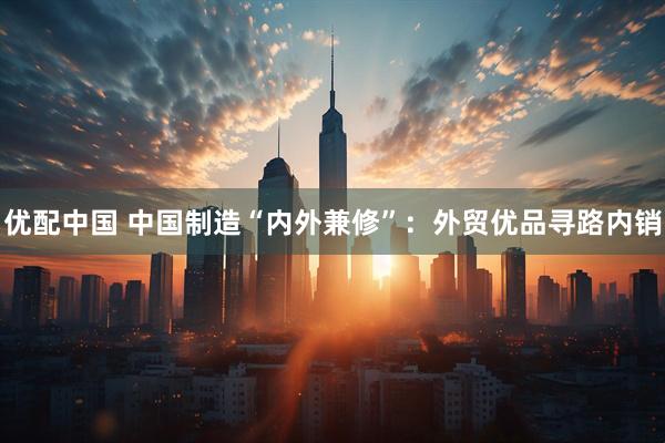 优配中国 中国制造“内外兼修”：外贸优品寻路内销
