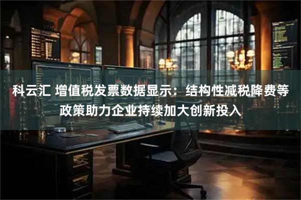 科云汇 增值税发票数据显示：结构性减税降费等政策助力企业持续加大创新投入