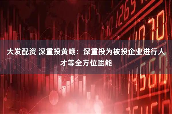 大发配资 深重投黄曦：深重投为被投企业进行人才等全方位赋能