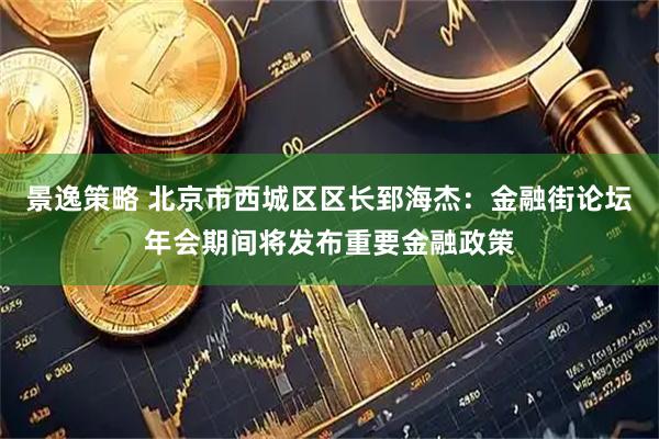 景逸策略 北京市西城区区长郅海杰：金融街论坛年会期间将发布重要金融政策
