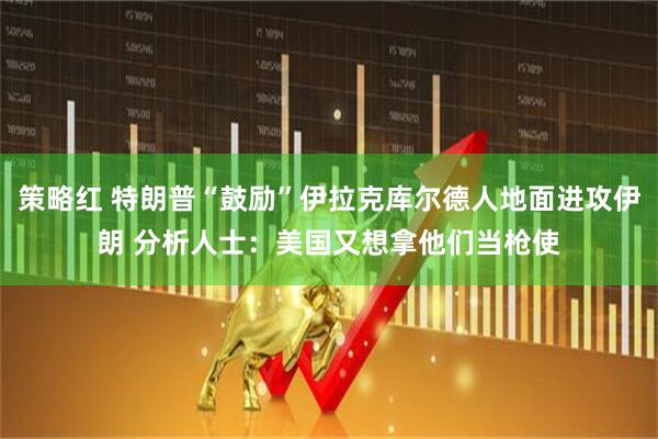 策略红 特朗普“鼓励”伊拉克库尔德人地面进攻伊朗 分析人士：美国又想拿他们当枪使