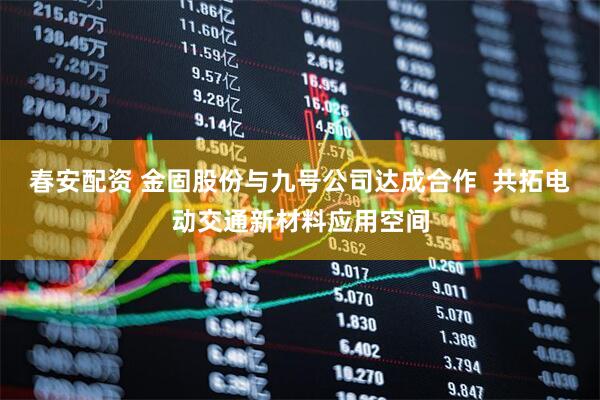 春安配资 金固股份与九号公司达成合作  共拓电动交通新材料应用空间