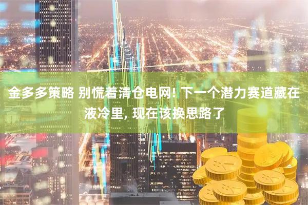 金多多策略 别慌着清仓电网! 下一个潜力赛道藏在液冷里, 现在该换思路了