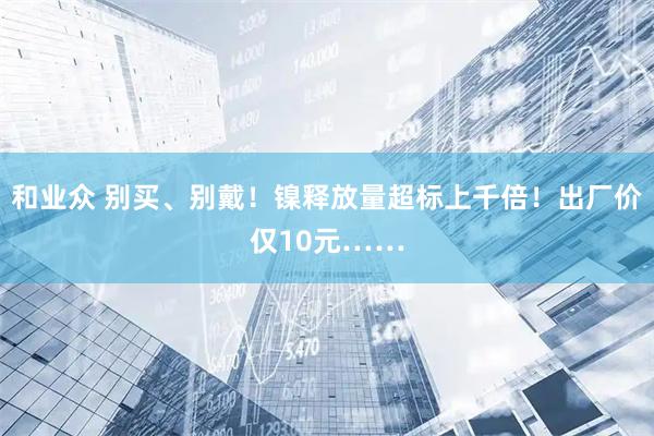 和业众 别买、别戴！镍释放量超标上千倍！出厂价仅10元……