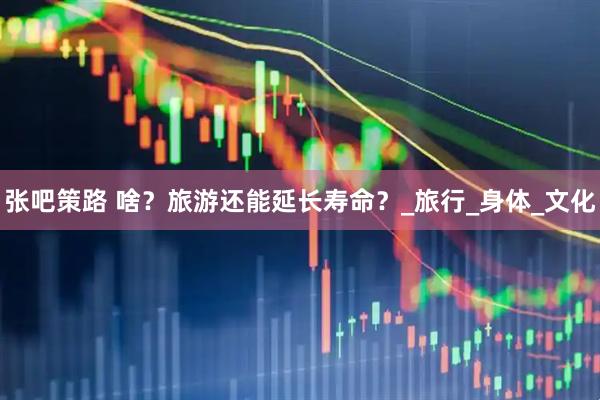 张吧策路 啥？旅游还能延长寿命？_旅行_身体_文化