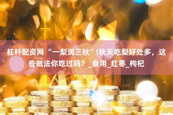 杠杆配资网 “一梨润三秋”!秋天吃梨好处多，这些做法你吃过吗？_食用_红枣_枸杞