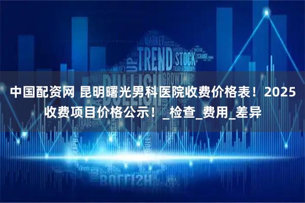 中国配资网 昆明曙光男科医院收费价格表！2025收费项目价格公示！_检查_费用_差异