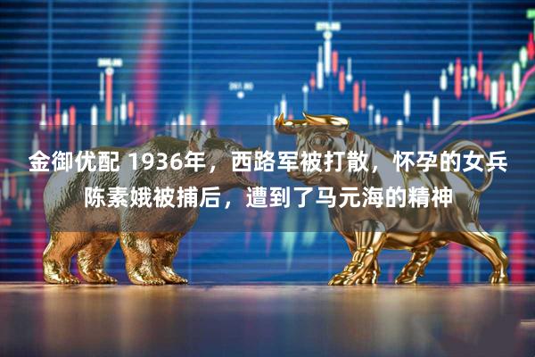 金御优配 1936年，西路军被打散，怀孕的女兵陈素娥被捕后，遭到了马元海的精神