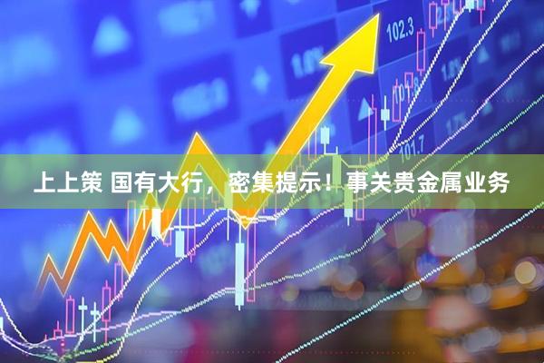 上上策 国有大行，密集提示！事关贵金属业务