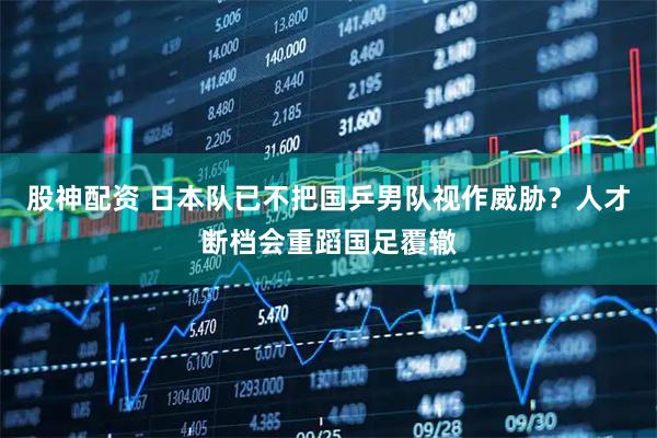 股神配资 日本队已不把国乒男队视作威胁？人才断档会重蹈国足覆辙
