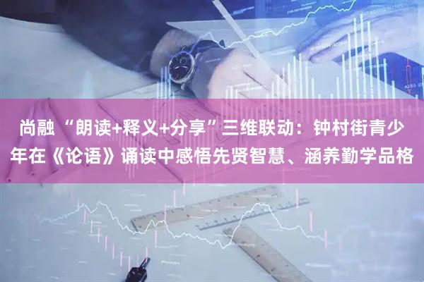 尚融 “朗读+释义+分享”三维联动：钟村街青少年在《论语》诵读中感悟先贤智慧、涵养勤学品格