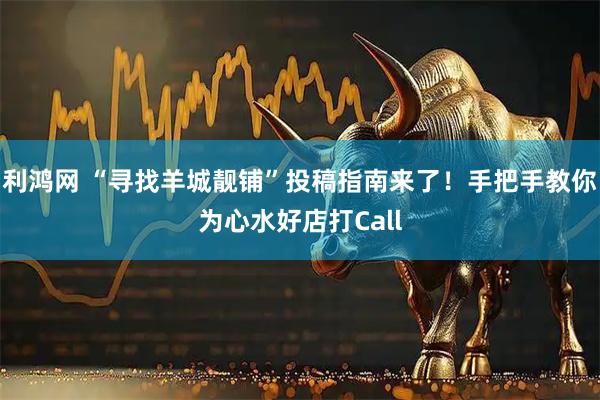 利鸿网 “寻找羊城靓铺”投稿指南来了！手把手教你为心水好店打Call