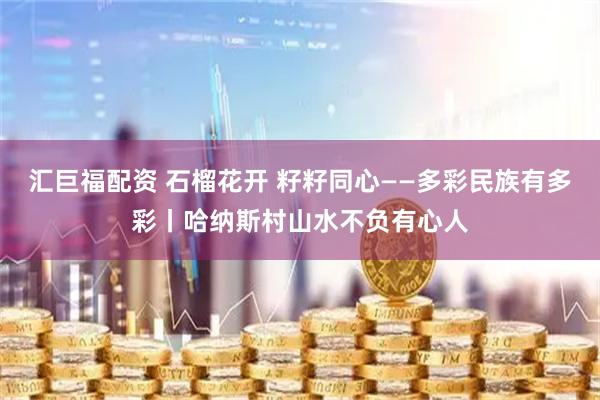 汇巨福配资 石榴花开 籽籽同心——多彩民族有多彩丨哈纳斯村山水不负有心人