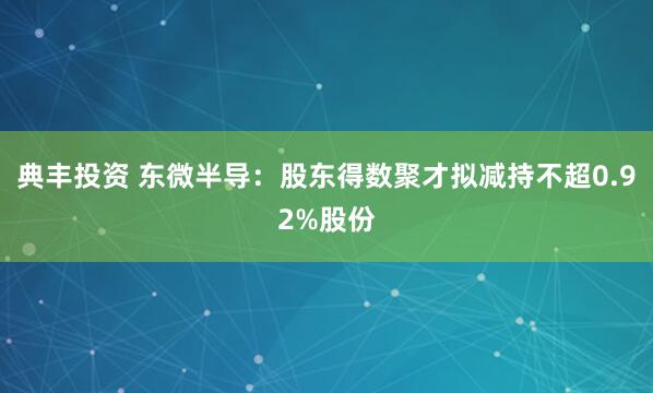 典丰投资 东微半导：股东得数聚才拟减持不超0.92%股份